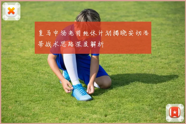 皇马中场老将轮休计划揭晓安切洛蒂战术思路深度解析