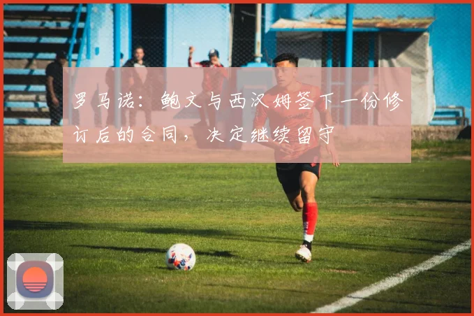 罗马诺：鲍文与西汉姆签下一份修订后的合同，决定继续留守