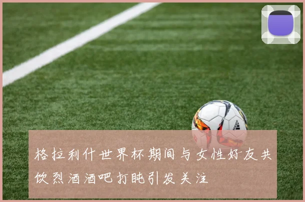 格拉利什世界杯期间与女性好友共饮烈酒酒吧打盹引发关注