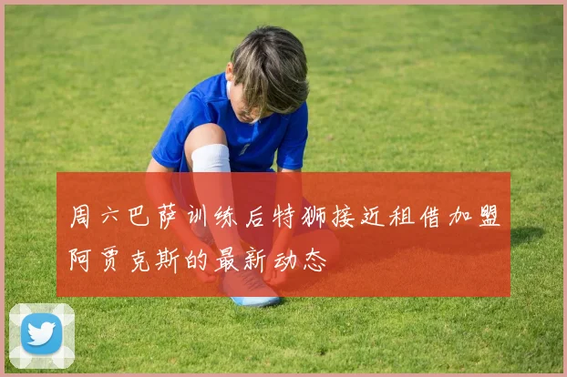 周六巴萨训练后特狮接近租借加盟阿贾克斯的最新动态